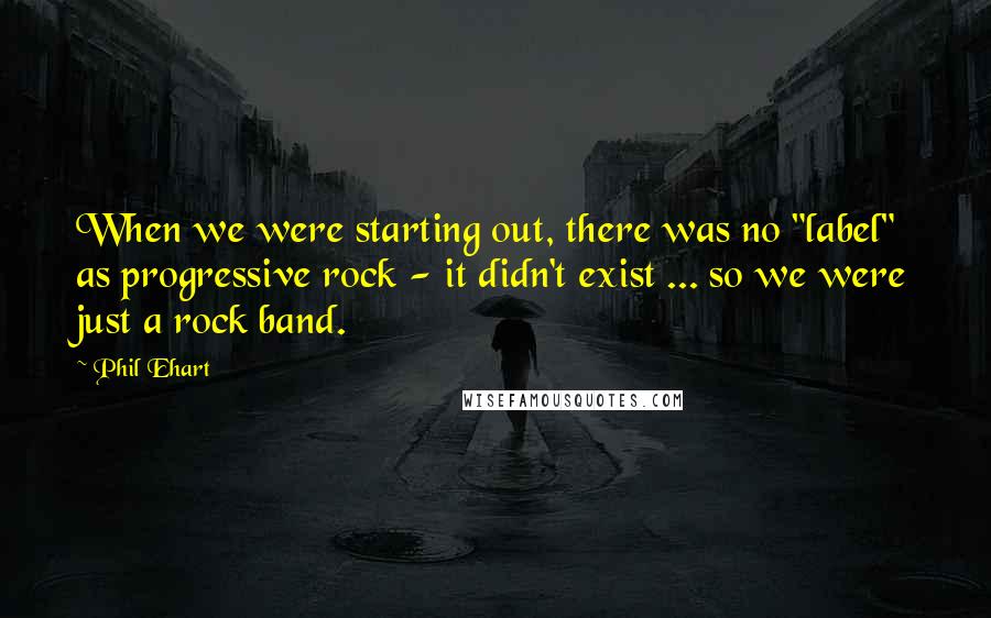 Phil Ehart Quotes: When we were starting out, there was no "label" as progressive rock - it didn't exist ... so we were just a rock band.