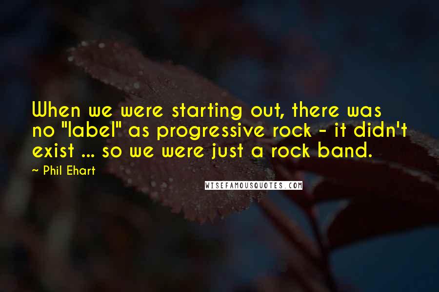 Phil Ehart Quotes: When we were starting out, there was no "label" as progressive rock - it didn't exist ... so we were just a rock band.