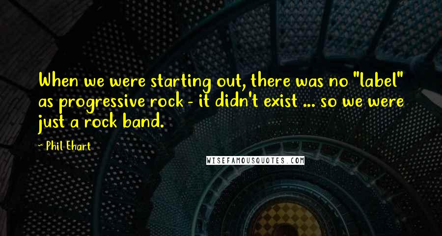 Phil Ehart Quotes: When we were starting out, there was no "label" as progressive rock - it didn't exist ... so we were just a rock band.