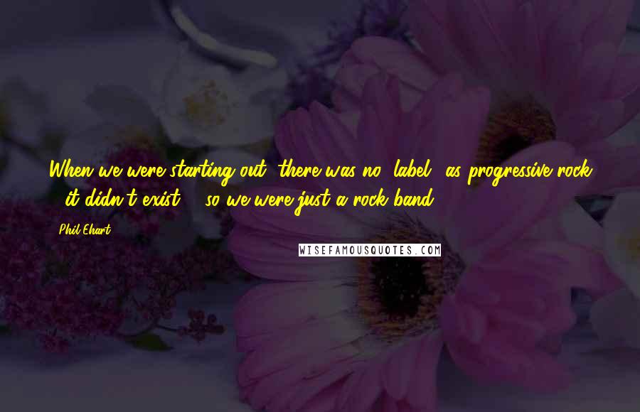 Phil Ehart Quotes: When we were starting out, there was no "label" as progressive rock - it didn't exist ... so we were just a rock band.