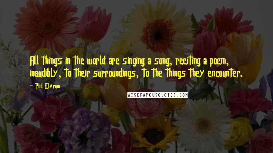 Phil Elvrum Quotes: All things in the world are singing a song, reciting a poem, inaudibly, to their surroundings, to the things they encounter.