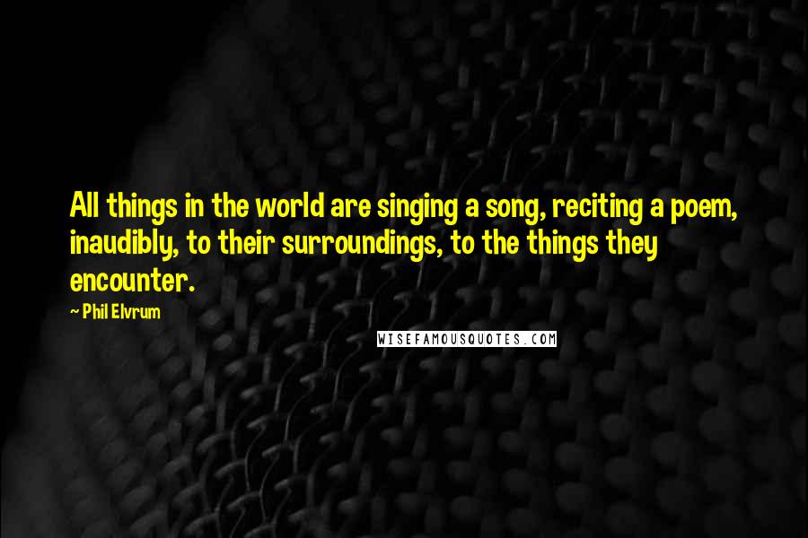 Phil Elvrum Quotes: All things in the world are singing a song, reciting a poem, inaudibly, to their surroundings, to the things they encounter.