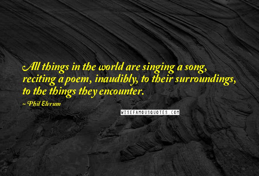 Phil Elvrum Quotes: All things in the world are singing a song, reciting a poem, inaudibly, to their surroundings, to the things they encounter.