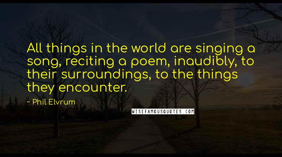 Phil Elvrum Quotes: All things in the world are singing a song, reciting a poem, inaudibly, to their surroundings, to the things they encounter.