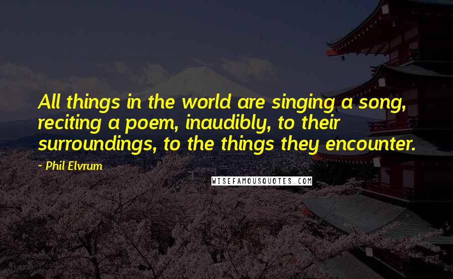 Phil Elvrum Quotes: All things in the world are singing a song, reciting a poem, inaudibly, to their surroundings, to the things they encounter.