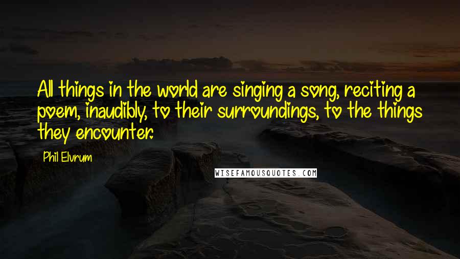 Phil Elvrum Quotes: All things in the world are singing a song, reciting a poem, inaudibly, to their surroundings, to the things they encounter.