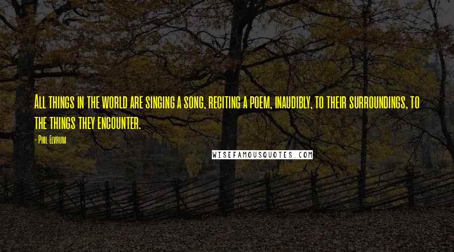 Phil Elvrum Quotes: All things in the world are singing a song, reciting a poem, inaudibly, to their surroundings, to the things they encounter.