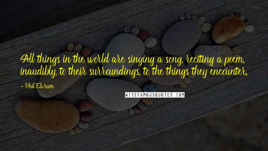 Phil Elvrum Quotes: All things in the world are singing a song, reciting a poem, inaudibly, to their surroundings, to the things they encounter.