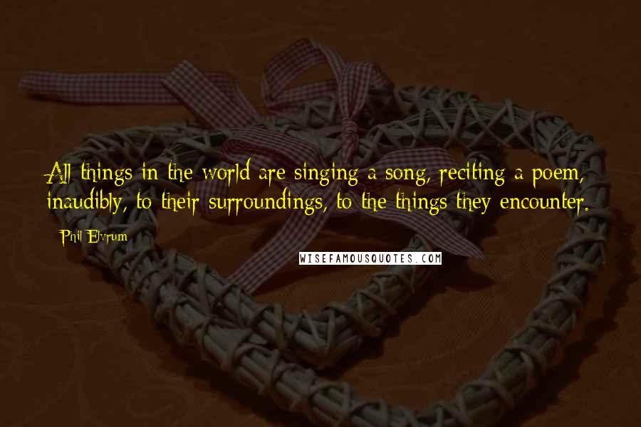 Phil Elvrum Quotes: All things in the world are singing a song, reciting a poem, inaudibly, to their surroundings, to the things they encounter.