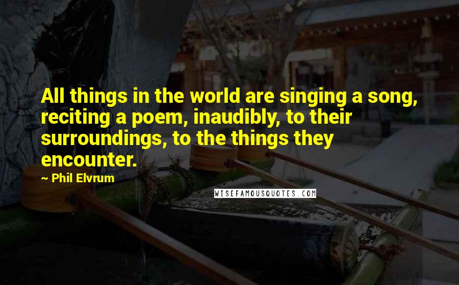 Phil Elvrum Quotes: All things in the world are singing a song, reciting a poem, inaudibly, to their surroundings, to the things they encounter.