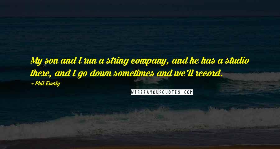 Phil Everly Quotes: My son and I run a string company, and he has a studio there, and I go down sometimes and we'll record.