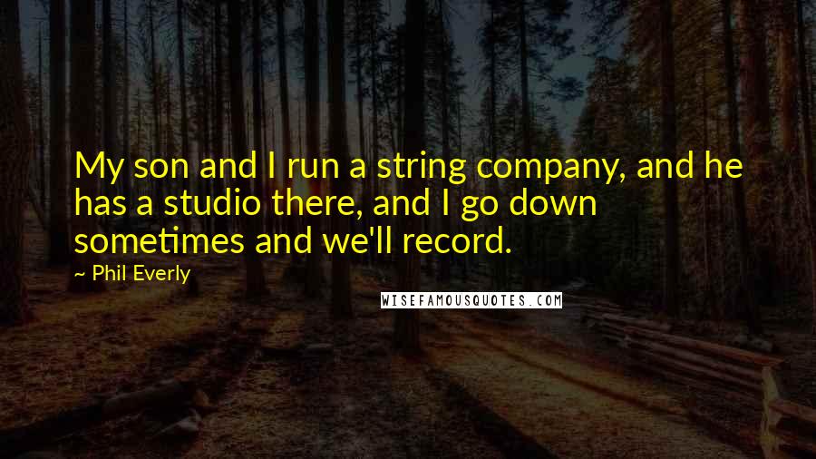 Phil Everly Quotes: My son and I run a string company, and he has a studio there, and I go down sometimes and we'll record.