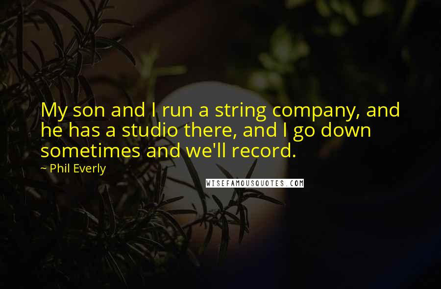 Phil Everly Quotes: My son and I run a string company, and he has a studio there, and I go down sometimes and we'll record.
