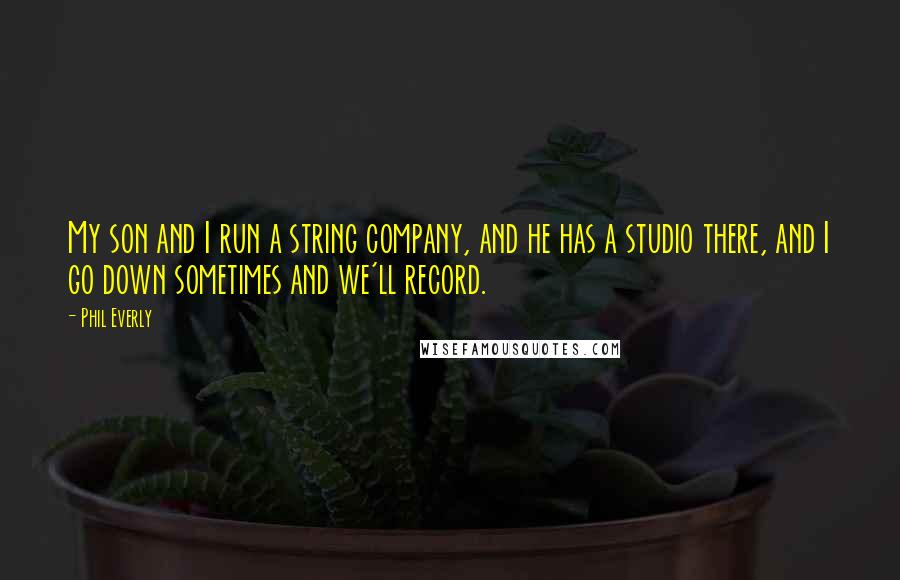 Phil Everly Quotes: My son and I run a string company, and he has a studio there, and I go down sometimes and we'll record.