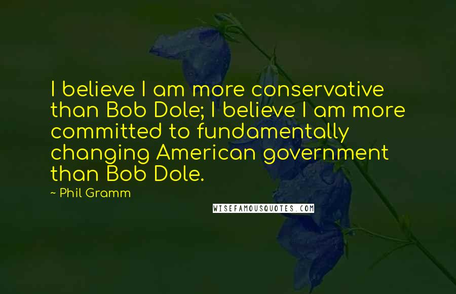 Phil Gramm Quotes: I believe I am more conservative than Bob Dole; I believe I am more committed to fundamentally changing American government than Bob Dole.