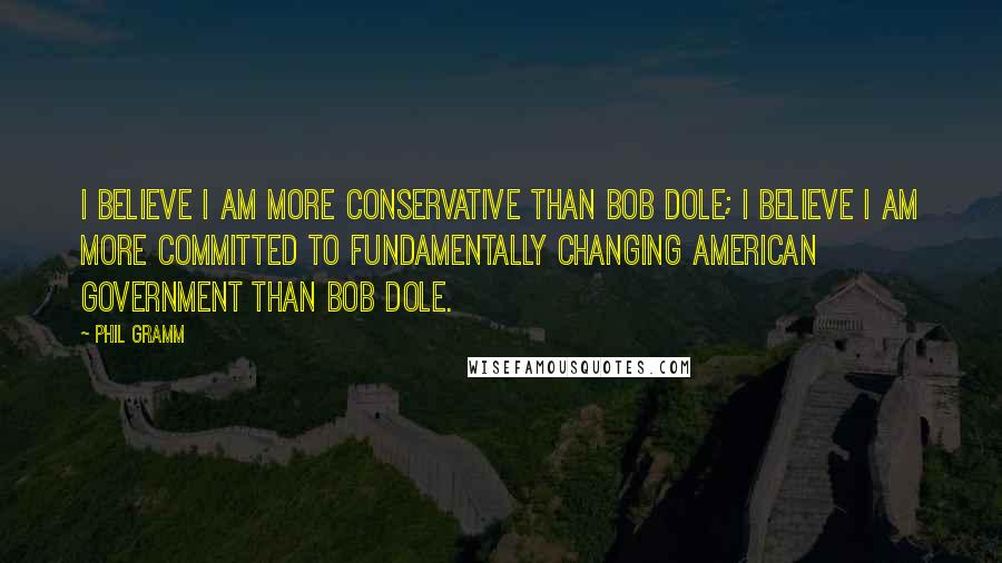 Phil Gramm Quotes: I believe I am more conservative than Bob Dole; I believe I am more committed to fundamentally changing American government than Bob Dole.