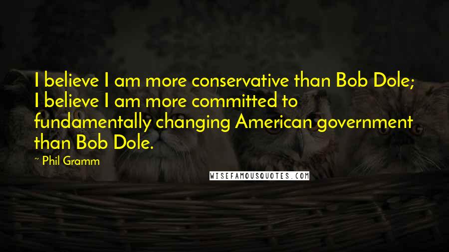 Phil Gramm Quotes: I believe I am more conservative than Bob Dole; I believe I am more committed to fundamentally changing American government than Bob Dole.