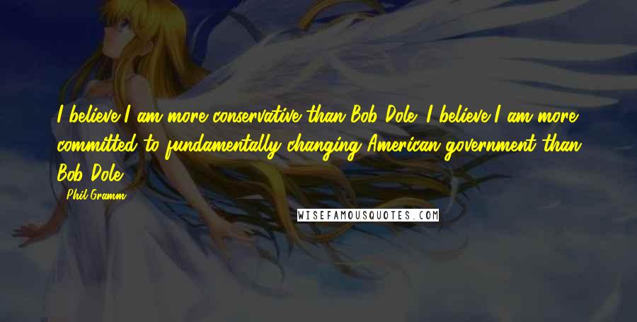 Phil Gramm Quotes: I believe I am more conservative than Bob Dole; I believe I am more committed to fundamentally changing American government than Bob Dole.