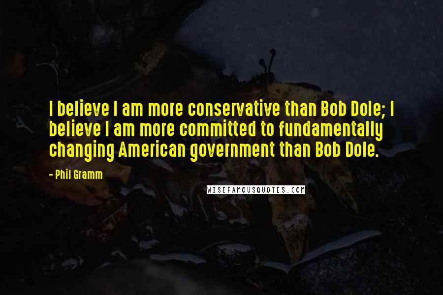 Phil Gramm Quotes: I believe I am more conservative than Bob Dole; I believe I am more committed to fundamentally changing American government than Bob Dole.