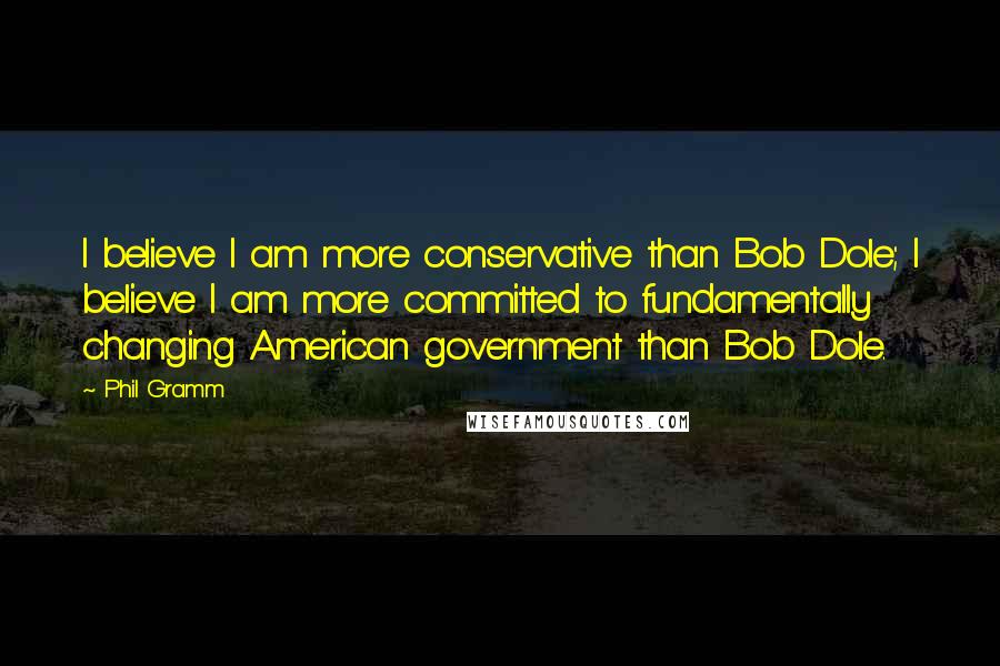 Phil Gramm Quotes: I believe I am more conservative than Bob Dole; I believe I am more committed to fundamentally changing American government than Bob Dole.
