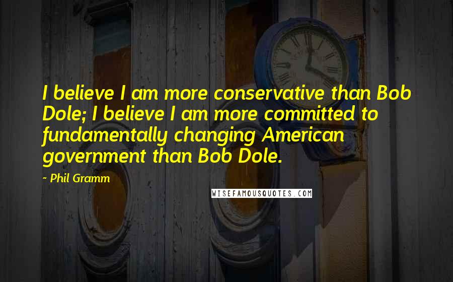 Phil Gramm Quotes: I believe I am more conservative than Bob Dole; I believe I am more committed to fundamentally changing American government than Bob Dole.