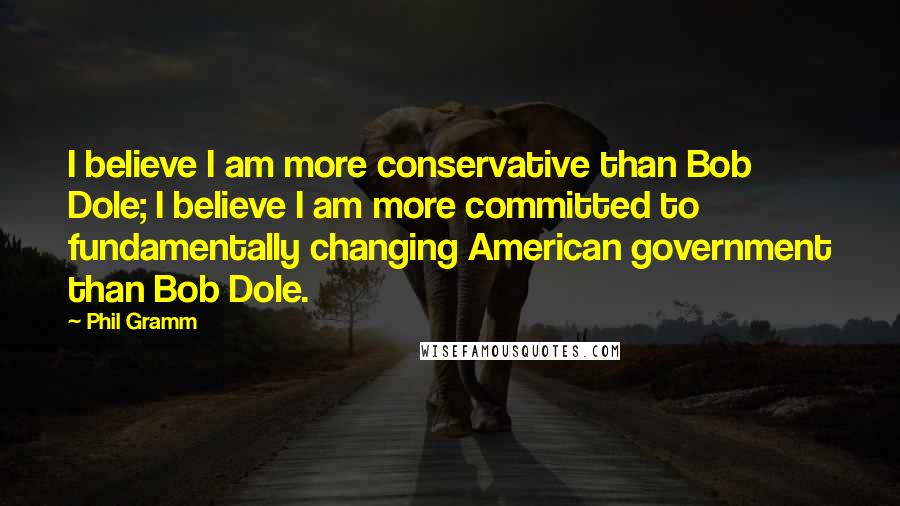 Phil Gramm Quotes: I believe I am more conservative than Bob Dole; I believe I am more committed to fundamentally changing American government than Bob Dole.