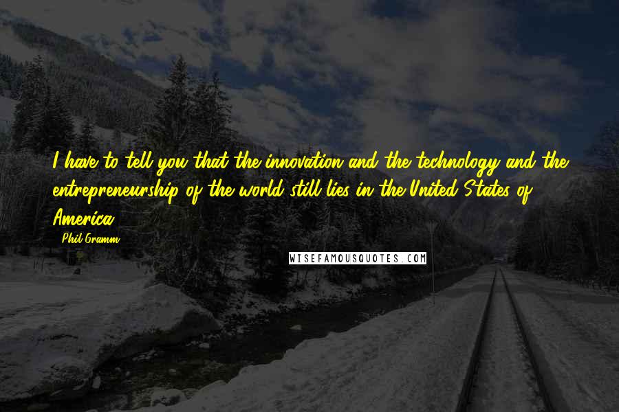 Phil Gramm Quotes: I have to tell you that the innovation and the technology and the entrepreneurship of the world still lies in the United States of America.