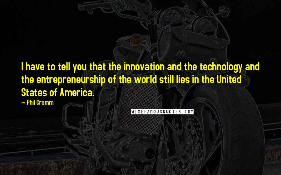 Phil Gramm Quotes: I have to tell you that the innovation and the technology and the entrepreneurship of the world still lies in the United States of America.