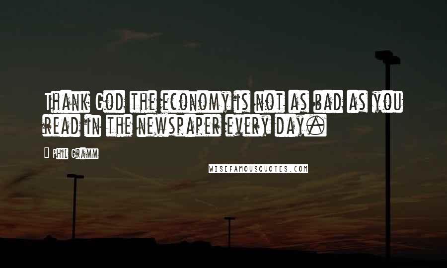 Phil Gramm Quotes: Thank God the economy is not as bad as you read in the newspaper every day.