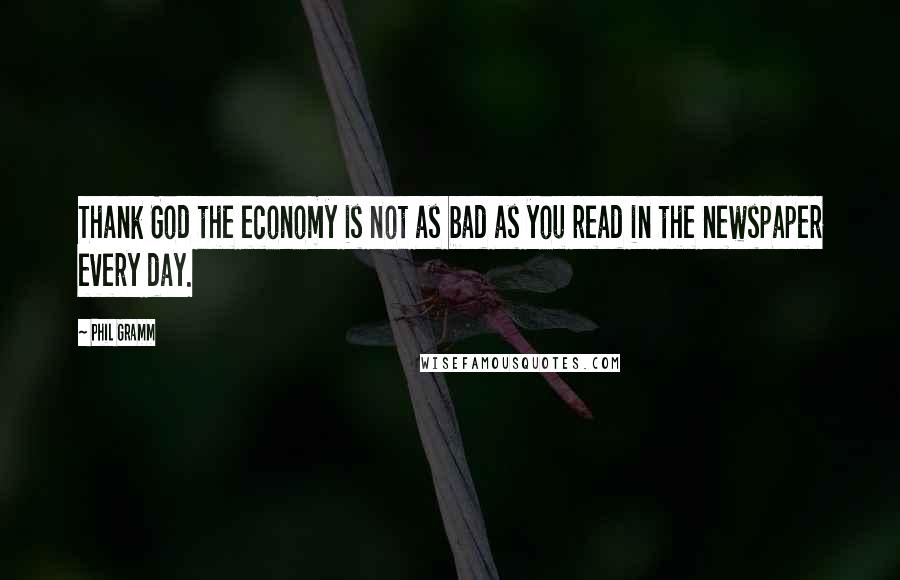 Phil Gramm Quotes: Thank God the economy is not as bad as you read in the newspaper every day.