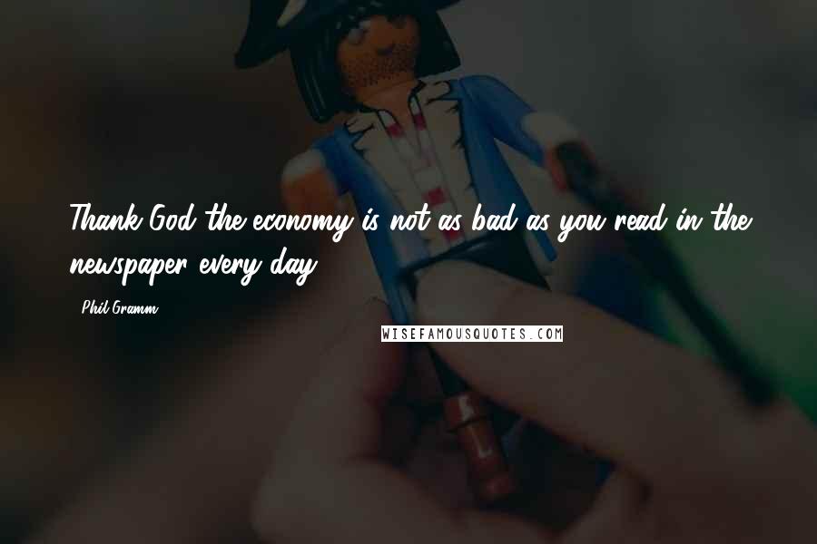 Phil Gramm Quotes: Thank God the economy is not as bad as you read in the newspaper every day.