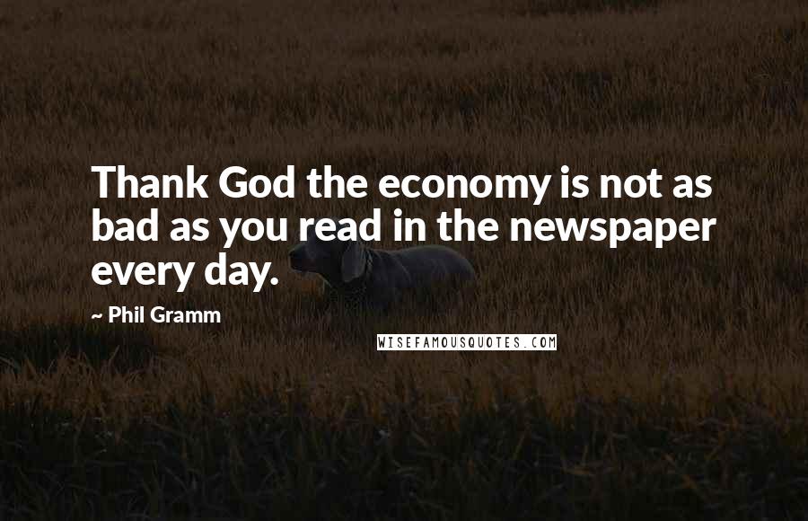 Phil Gramm Quotes: Thank God the economy is not as bad as you read in the newspaper every day.