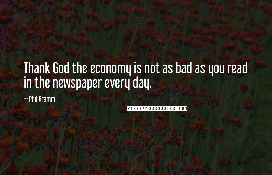 Phil Gramm Quotes: Thank God the economy is not as bad as you read in the newspaper every day.