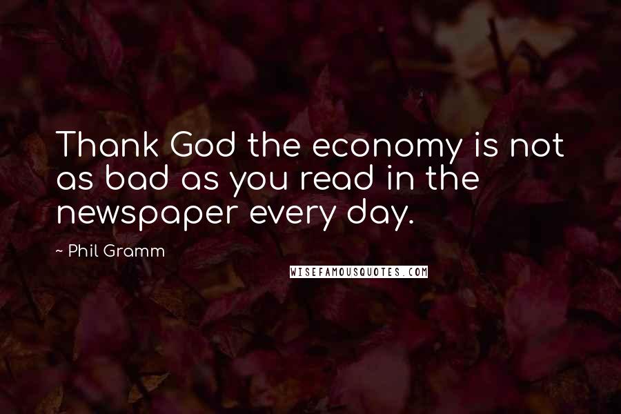 Phil Gramm Quotes: Thank God the economy is not as bad as you read in the newspaper every day.