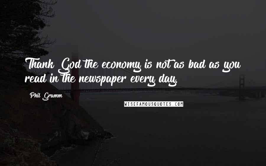 Phil Gramm Quotes: Thank God the economy is not as bad as you read in the newspaper every day.