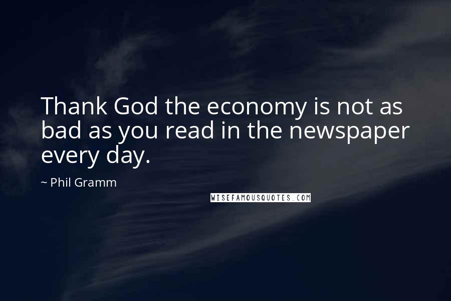 Phil Gramm Quotes: Thank God the economy is not as bad as you read in the newspaper every day.