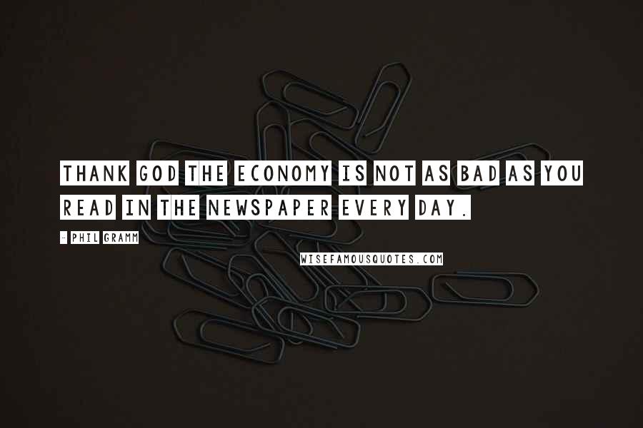 Phil Gramm Quotes: Thank God the economy is not as bad as you read in the newspaper every day.