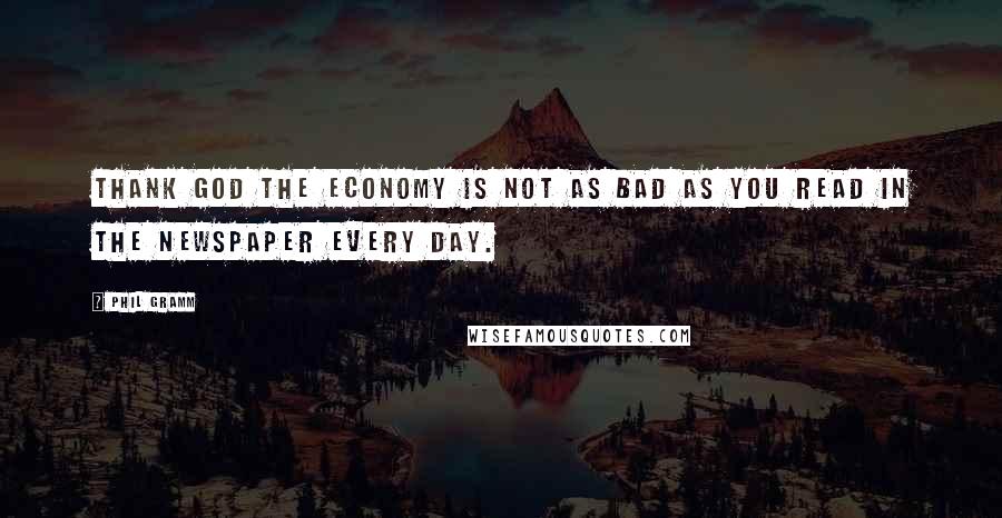 Phil Gramm Quotes: Thank God the economy is not as bad as you read in the newspaper every day.