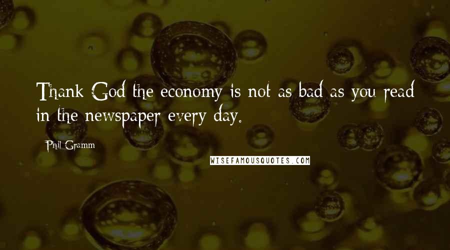 Phil Gramm Quotes: Thank God the economy is not as bad as you read in the newspaper every day.