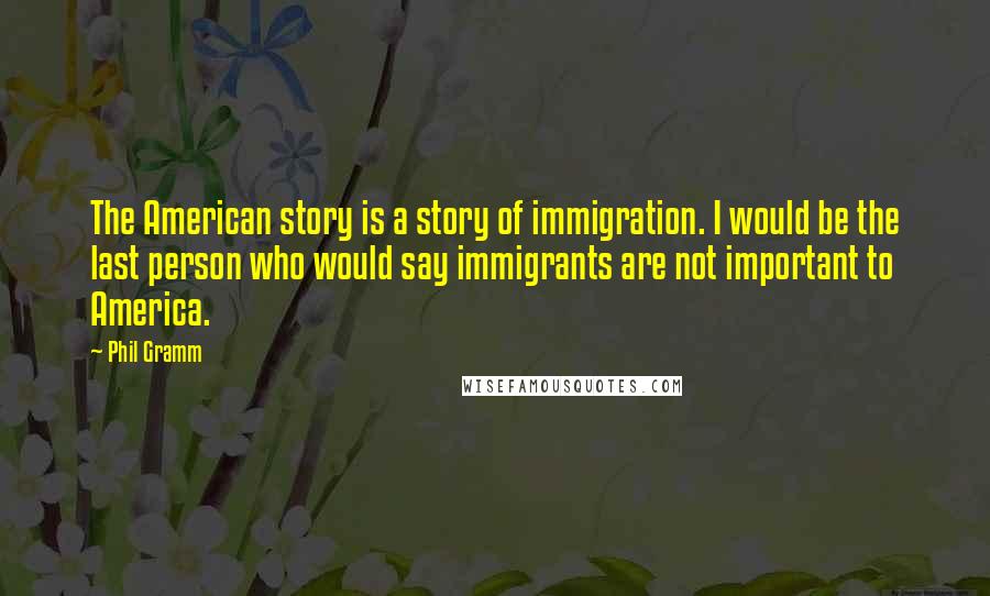 Phil Gramm Quotes: The American story is a story of immigration. I would be the last person who would say immigrants are not important to America.