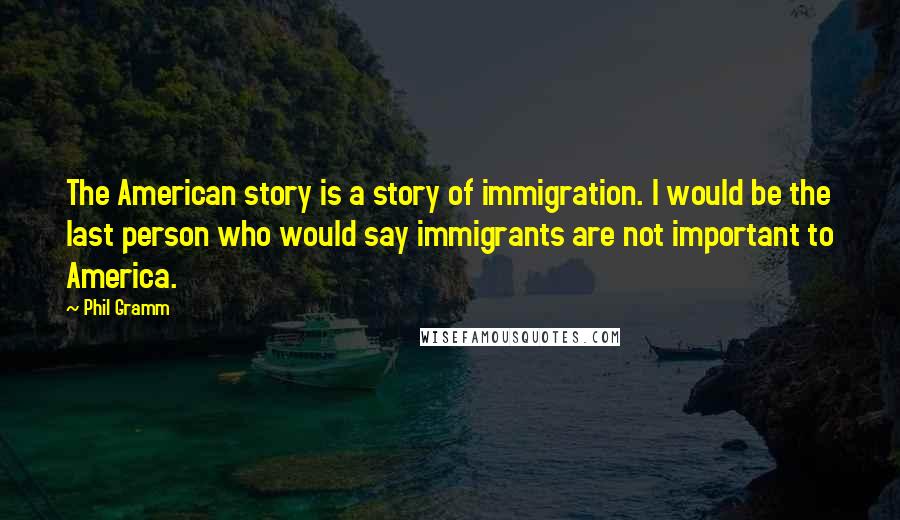 Phil Gramm Quotes: The American story is a story of immigration. I would be the last person who would say immigrants are not important to America.