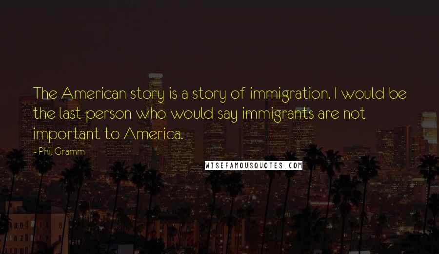 Phil Gramm Quotes: The American story is a story of immigration. I would be the last person who would say immigrants are not important to America.