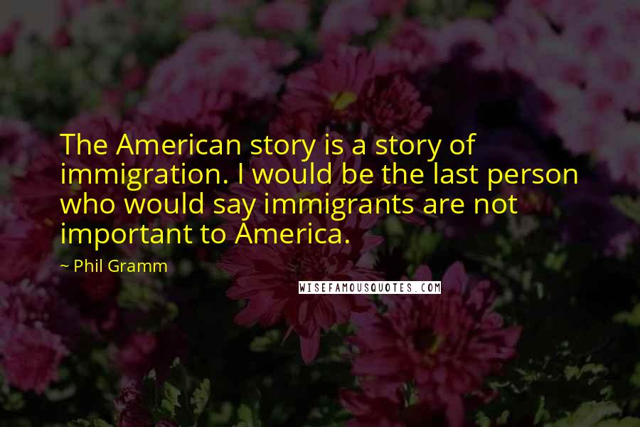 Phil Gramm Quotes: The American story is a story of immigration. I would be the last person who would say immigrants are not important to America.