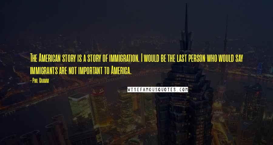 Phil Gramm Quotes: The American story is a story of immigration. I would be the last person who would say immigrants are not important to America.