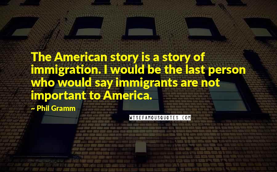 Phil Gramm Quotes: The American story is a story of immigration. I would be the last person who would say immigrants are not important to America.