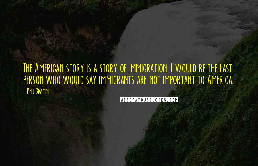 Phil Gramm Quotes: The American story is a story of immigration. I would be the last person who would say immigrants are not important to America.