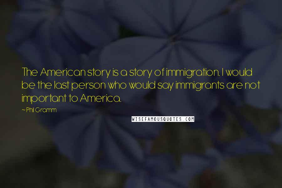 Phil Gramm Quotes: The American story is a story of immigration. I would be the last person who would say immigrants are not important to America.