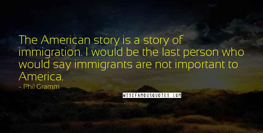 Phil Gramm Quotes: The American story is a story of immigration. I would be the last person who would say immigrants are not important to America.