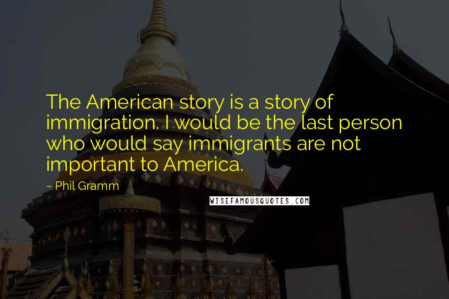 Phil Gramm Quotes: The American story is a story of immigration. I would be the last person who would say immigrants are not important to America.