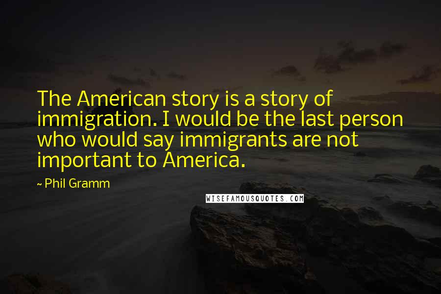 Phil Gramm Quotes: The American story is a story of immigration. I would be the last person who would say immigrants are not important to America.